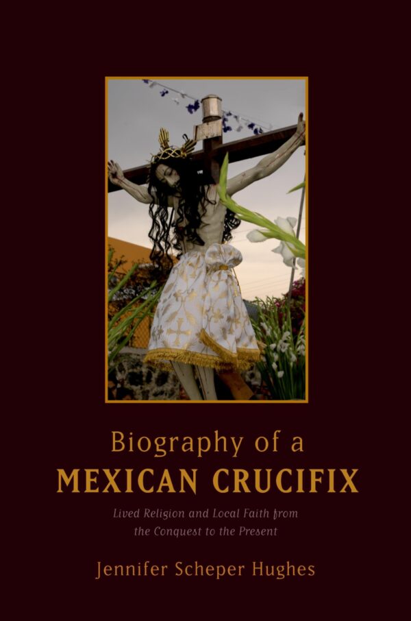 By Jennifer Scheper Hughes - Biography of a Mexican Crucifix: Lived Religion and Local Faith from the Conquest to the Present